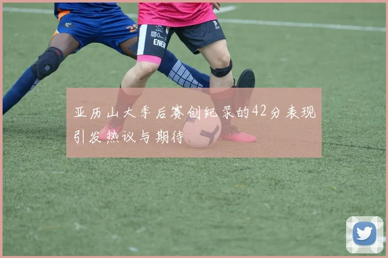 亚历山大季后赛创纪录的42分表现引发热议与期待