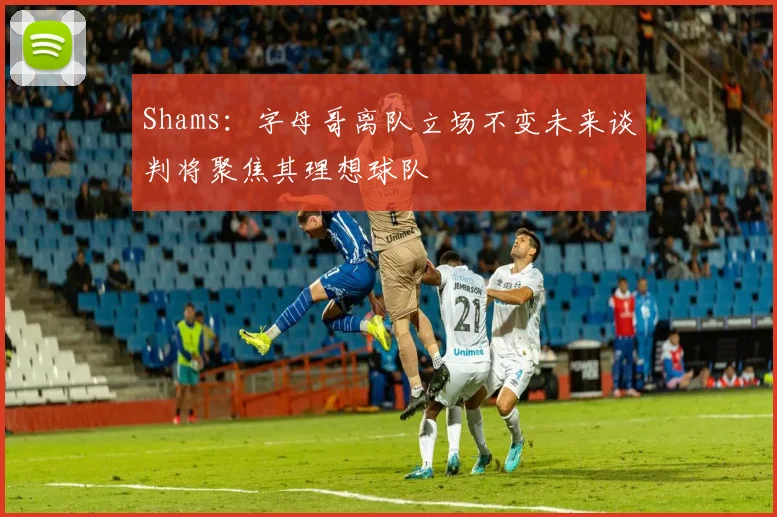 Shams：字母哥离队立场不变未来谈判将聚焦其理想球队