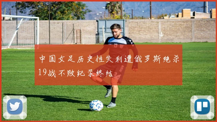 中国女足历史性失利遭俄罗斯绝杀19战不败纪录终结