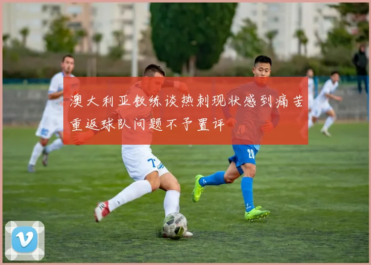 澳大利亚教练谈热刺现状感到痛苦重返球队问题不予置评