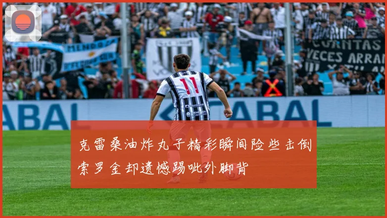 克雷桑油炸丸子精彩瞬间险些击倒索罗金却遗憾踢呲外脚背