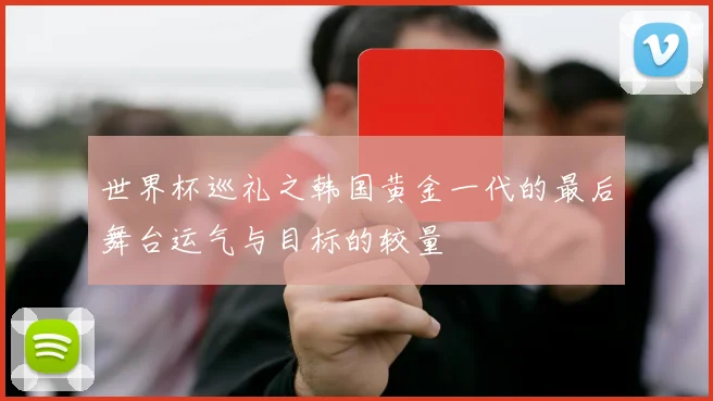 世界杯巡礼之韩国黄金一代的最后舞台运气与目标的较量