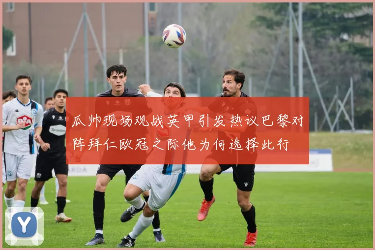 瓜帅现场观战英甲引发热议巴黎对阵拜仁欧冠之际他为何选择此行
