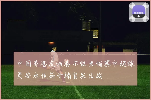 中国香港友谊赛不敌柬埔寨中超球员安永佳茹子楠首发出战