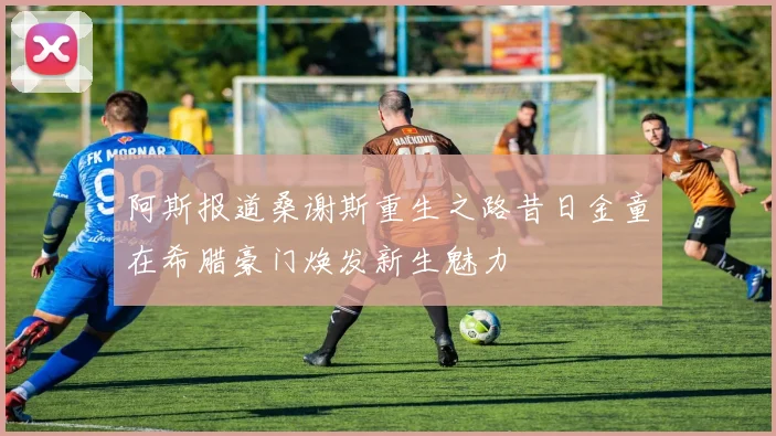 阿斯报道桑谢斯重生之路昔日金童在希腊豪门焕发新生魅力