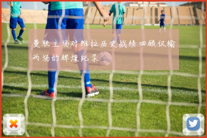 曼联主场对维拉历史战绩回顾仅输两场的辉煌纪录
