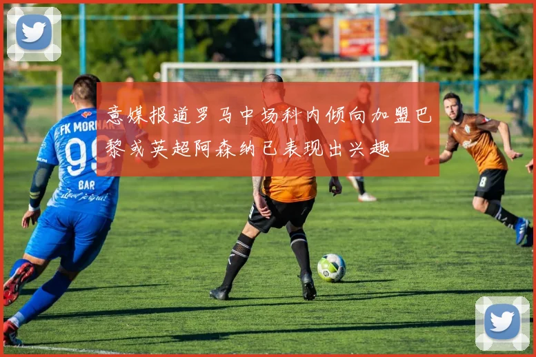 意媒报道罗马中场科内倾向加盟巴黎或英超阿森纳已表现出兴趣