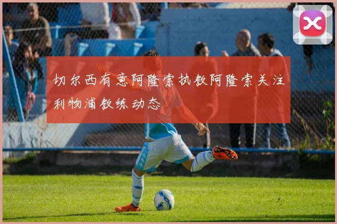 切尔西有意阿隆索执教阿隆索关注利物浦教练动态
