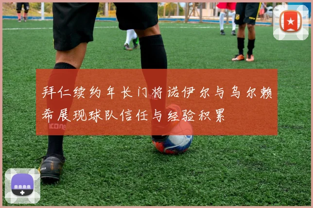 拜仁续约年长门将诺伊尔与乌尔赖希展现球队信任与经验积累