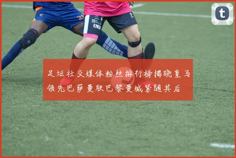 足坛社交媒体粉丝排行榜揭晓皇马领先巴萨曼联巴黎曼城紧随其后